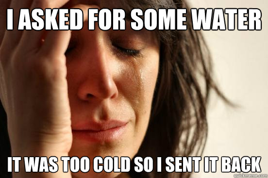 I asked for some water it was too cold so i sent it back  First World Problems
