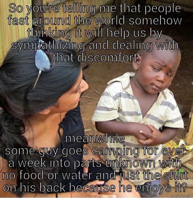 WTF?! Starvation? - SO YOU'RE TELLING ME THAT PEOPLE FAST AROUND THE WORLD SOMEHOW THINKING IT WILL HELP US BY SYMPATHIZING AND DEALING WITH THAT DISCOMFORT MEANWHILE SOME GUY GOES CAMPING FOR OVER A WEEK INTO PARTS UNKNOWN WITH NO FOOD OR WATER AND JUST THE SHIRT ON HIS BACK BECAUSE HE ENJOYS IT? Skeptical Third World Kid