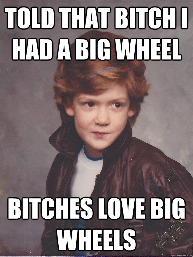 told that bitch I had a big wheel Bitches love big wheels  