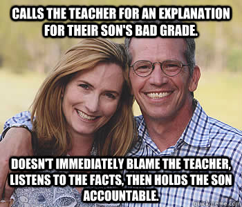 Calls the teacher for an explanation for their son's bad grade. Doesn't immediately blame the teacher, listens to the facts, then holds the son accountable.   - Calls the teacher for an explanation for their son's bad grade. Doesn't immediately blame the teacher, listens to the facts, then holds the son accountable.    Good guy parents