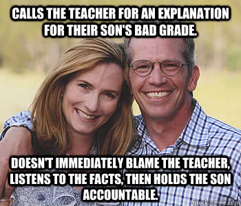 Calls the teacher for an explanation for their son's bad grade. Doesn't immediately blame the teacher, listens to the facts, then holds the son accountable.    Good guy parents