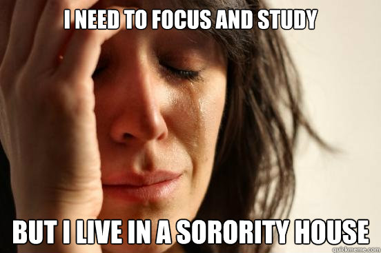 I need to focus and study  but i live in a sorority house  First World Problems