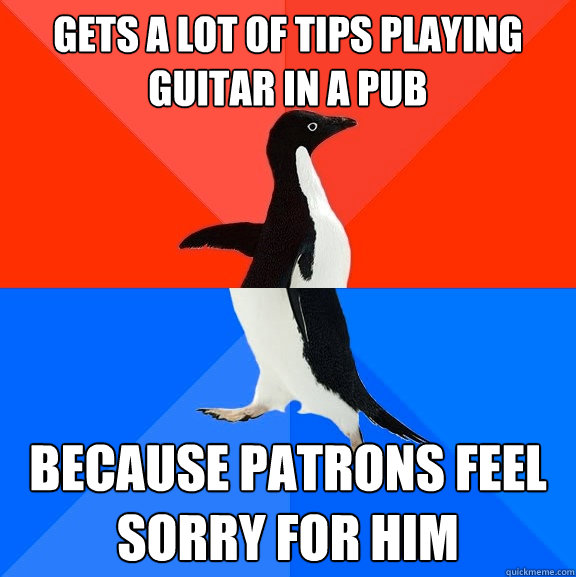 Gets a lot of tips playing guitar in a pub because patrons feel sorry for him  Socially Awesome Awkward Penguin
