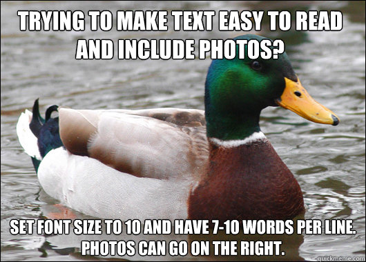 trying to make text easy to read and include photos? set font size to 10 and have 7-10 words per line.
photos can go on the right.  Actual Advice Mallard