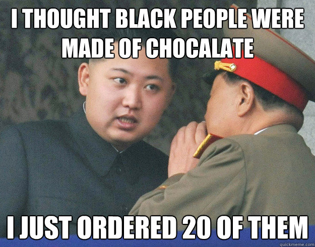 I thought black people were made of chocalate I just ordered 20 of them  Hungry Kim Jong Un