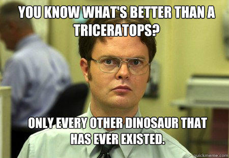 You know what's better than a triceratops? Only every other dinosaur that has ever existed. - You know what's better than a triceratops? Only every other dinosaur that has ever existed.  Schrute