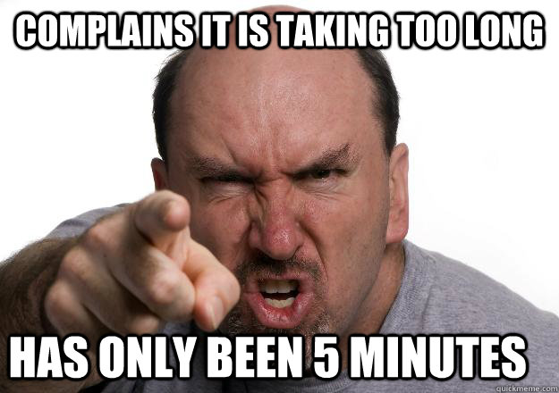 complains it is taking too long has only been 5 minutes  Scumbag customer