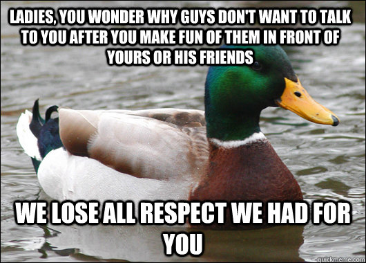 Ladies, you wonder why guys don't want to talk to you after you make fun of them in front of yours or his friends We lose all respect we had for you  Actual Advice Mallard