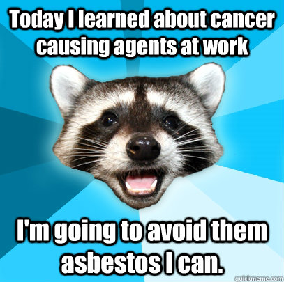 Today I learned about cancer causing agents at work I'm going to avoid them asbestos I can.  Lame Pun Coon