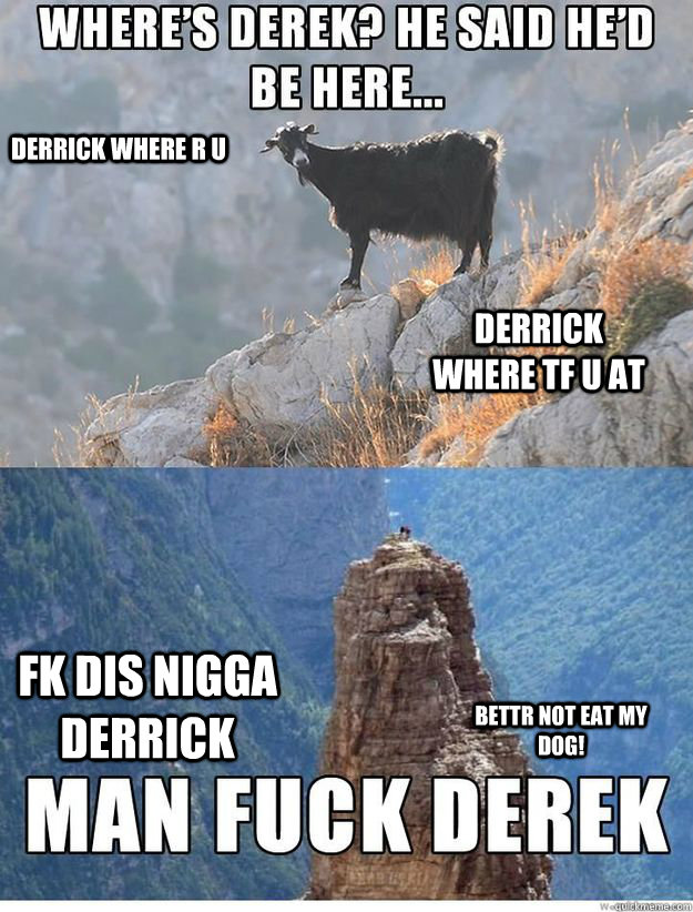 WHERE'S DERRICK? HE SAID HE'D BE HERE. MAN FUCK DERRICK, WHY KKID WHYYYYYY? DERRICK WHERE R U DERRICK WHERE TF U AT FK DIS NIGGA DERRICK BETTR NOT EAT MY DOG!  Derek The Misleading Goat