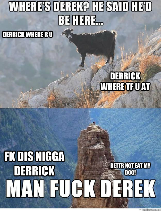 WHERE'S DERRICK? HE SAID HE'D BE HERE. MAN FUCK DERRICK, WHY KKID WHYYYYYY? DERRICK WHERE R U DERRICK WHERE TF U AT FK DIS NIGGA DERRICK BETTR NOT EAT MY DOG!  
