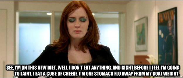  See, I'm on this new diet, well, I don't eat anything. And right before I feel I'm going to faint, I eat a cube of cheese. I'm one stomach flu away from my goal weight.  Devil Wears Prada