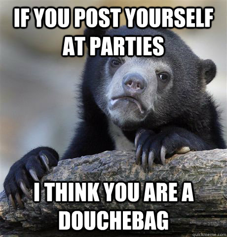 If you post yourself at parties I think you are a douchebag   Confession Bear