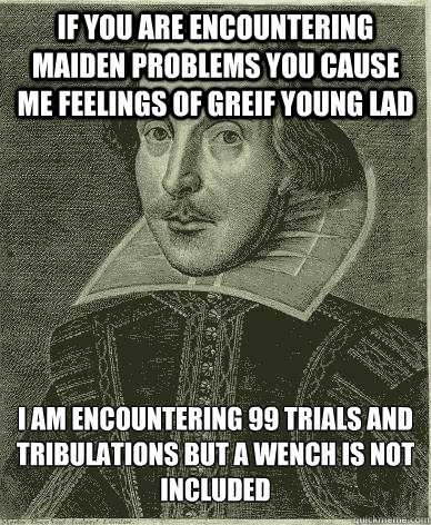 If you are encountering maiden problems you cause me feelings of greif young lad I am encountering 99 trials and tribulations but a wench is not included  