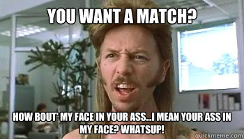 You want a match? How bout' my face in your ass...i mean your ass in my face? Whatsup! - You want a match? How bout' my face in your ass...i mean your ass in my face? Whatsup!  Misc