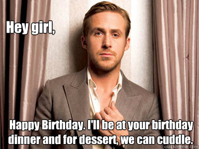 Hey girl, Happy Birthday. I'll be at your birthday dinner and for dessert, we can cuddle.  Ryan Gosling Birthday