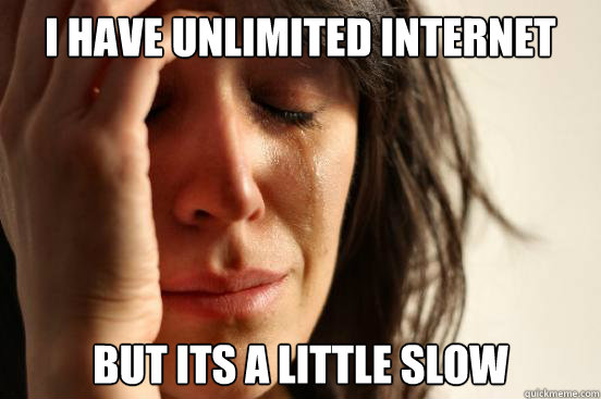 I have unlimited internet but its a little slow  First World Problems