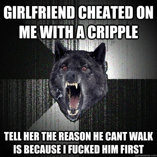 Girlfriend cheated on me with a cripple tell her the reason he cant walk is because i fucked him first  Insanity Wolf