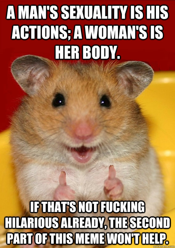 A man's sexuality is his actions; a woman's is her body. If that's not fucking hilarious already, the second part of this meme won't help.   Rationalization Hamster