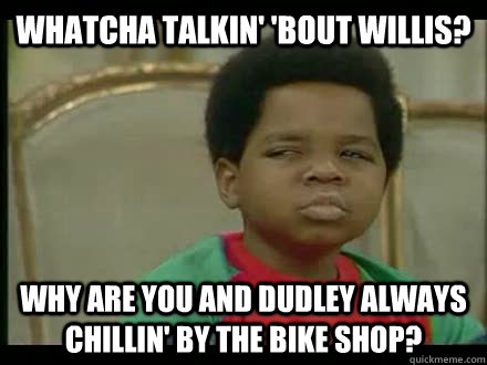 WHATCHA TALKIN' 'BOUT WILLIS? WHY ARE YOU AND DUDLEY ALWAYS CHILLIN' BY THE BIKE SHOP?  