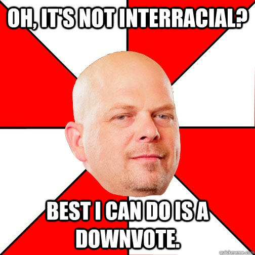 Oh, it's not interracial? Best I can do is a downvote. - Oh, it's not interracial? Best I can do is a downvote.  Pawn Star