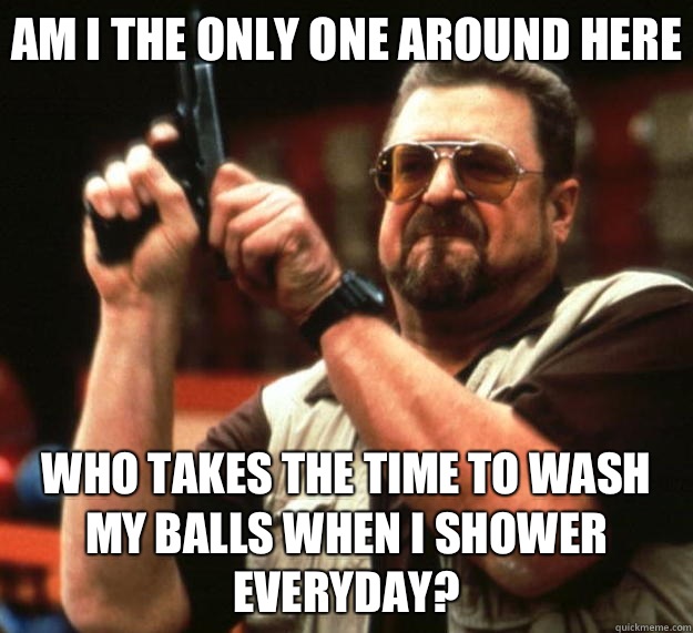 Am I the only one around here Who takes the time to wash my balls when I shower everyday?  Big Lebowski