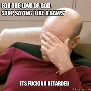 For the love of god. 
stop saying 'like a baws' Its fucking retarded  FacePalm