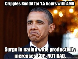 Cripples Reddit for 1.5 hours with AMA Surge in nation wide productivity 
increases GDP. NOT BAD. - Cripples Reddit for 1.5 hours with AMA Surge in nation wide productivity 
increases GDP. NOT BAD.  Not Bad Obama