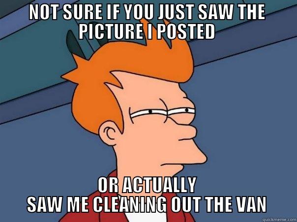 NOT SURE IF YOU JUST SAW THE PICTURE I POSTED OR ACTUALLY SAW ME CLEANING OUT THE VAN Futurama Fry