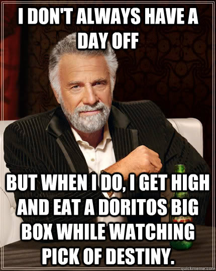 I don't always have a day off but when I do, I get high and eat a doritos big box while watching Pick of Destiny.  The Most Interesting Man In The World