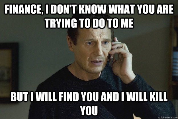 Finance, I don't know what you are trying to do to me But I will find you and I will kill you - Finance, I don't know what you are trying to do to me But I will find you and I will kill you  Taken Liam Neeson