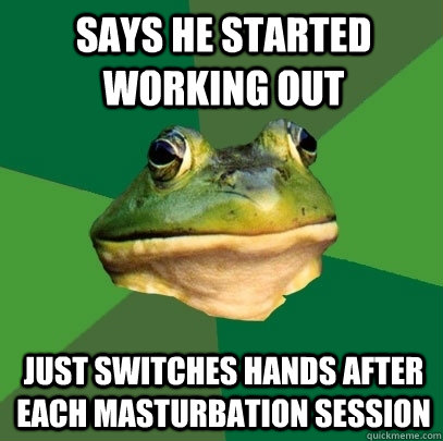 Says he started working out Just switches hands after each masturbation session  Foul Bachelor Frog