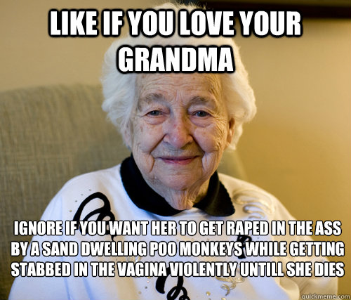 like if you love your grandma Ignore if you want her to get raped in the ass by a sand dwelling poo monkeys while getting stabbed in the vagina violently untill she dies - like if you love your grandma Ignore if you want her to get raped in the ass by a sand dwelling poo monkeys while getting stabbed in the vagina violently untill she dies  bitch