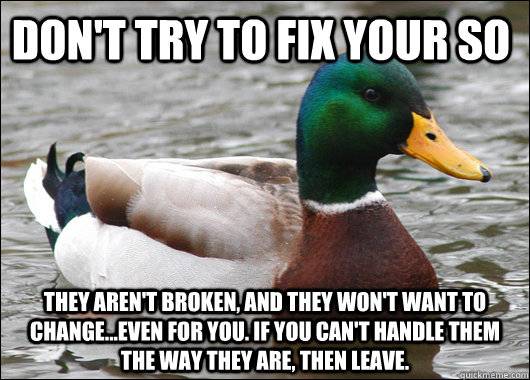Don't try to fix your SO they aren't broken, and they won't want to change...even for you. if you can't handle them the way they are, then leave.  Actual Advice Mallard