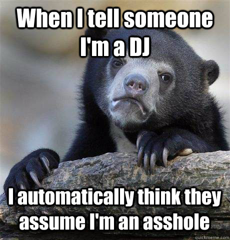 When I tell someone I'm a DJ I automatically think they assume I'm an asshole  Confession Bear