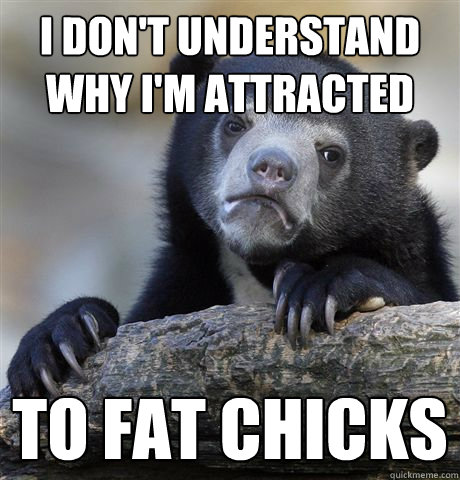 I don't understand why I'm attracted To fat chicks  Confession Bear