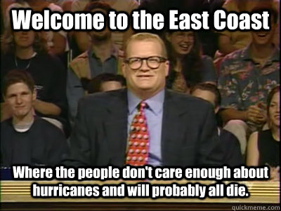 Welcome to the East Coast Where the people don't care enough about hurricanes and will probably all die.  Its time to play drew carey