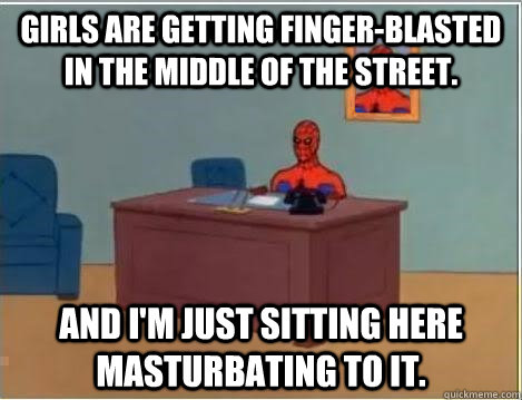 Girls are getting finger-blasted in the middle of the street. And I'm just sitting here masturbating to it.  Im just sitting here masturbating