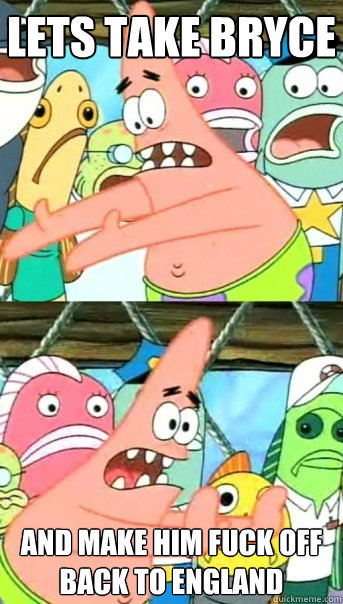 Lets take Bryce and make him fuck off back to england  Push it somewhere else Patrick