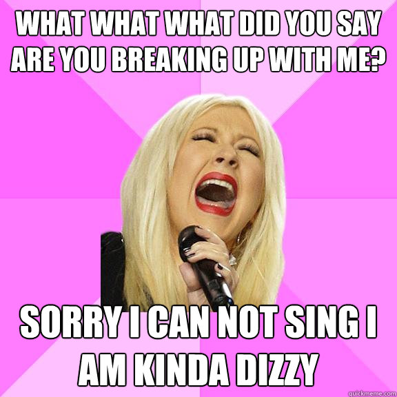 what what what did you say are you breaking up with me? sorry I can not sing I am kinda dizzy  Wrong Lyrics Christina