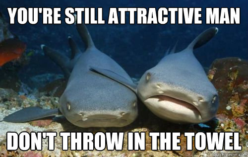You're still attractive man Don't throw in the towel  Compassionate Shark Friend