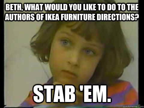 Beth, what would you like to do to the authors of Ikea furniture directions? Stab 'em.  