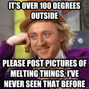 It's over 100 degrees outside please post pictures of melting things, I've never seen that before  Condescending Wonka