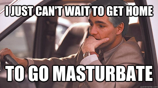 I JUST CAN'T WAIT TO GET HOME TO go masturbate   untitled meme