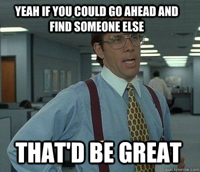 Yeah if you could go ahead and find someone else That'd be great - Yeah if you could go ahead and find someone else That'd be great  Bill Lumbergh