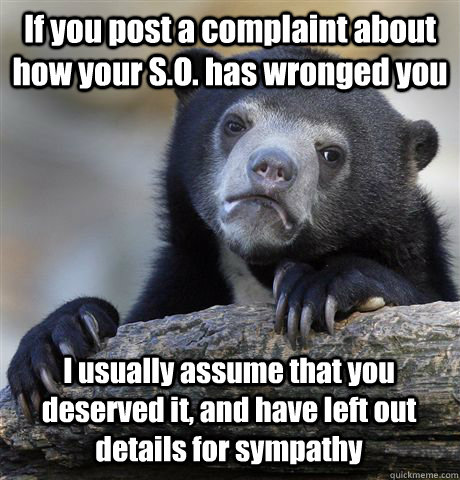 If you post a complaint about how your S.O. has wronged you I usually assume that you deserved it, and have left out details for sympathy - If you post a complaint about how your S.O. has wronged you I usually assume that you deserved it, and have left out details for sympathy  Confession Bear