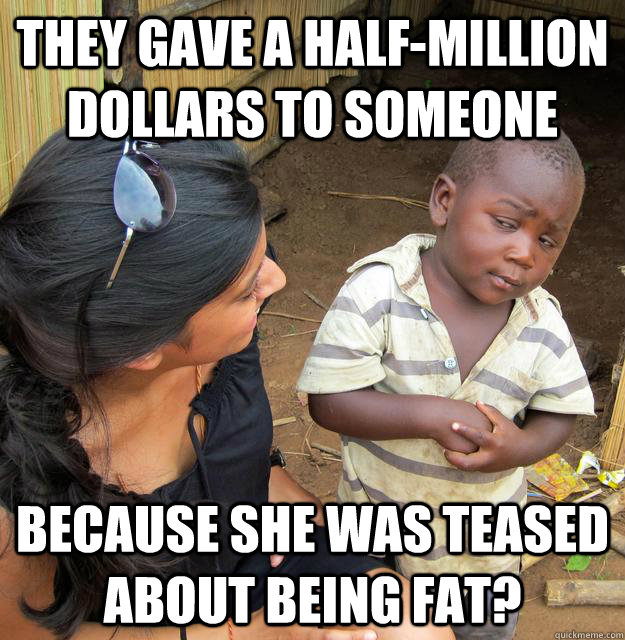 They gave a half-million dollars to someone because she was teased about being fat?  Skeptical 3rd World Kid