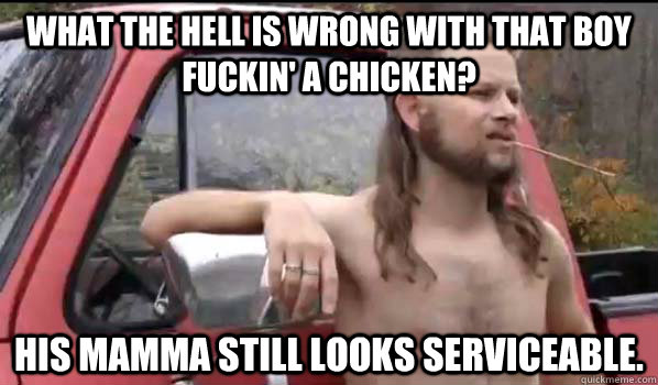 What the hell is wrong with that boy fuckin' a chicken? His mamma still looks serviceable.  Almost Politically Correct Redneck