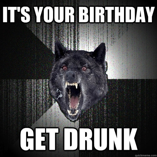 it's your birthday Get drunk  Insanity Wolf