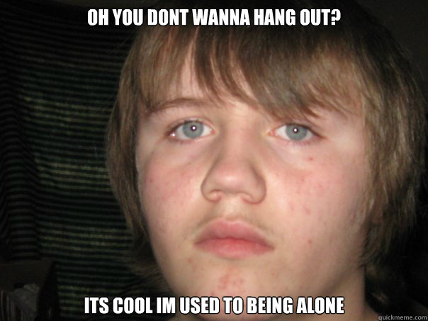 Oh you dont wanna hang out? Its cool im used to being alone  Real life forever alone